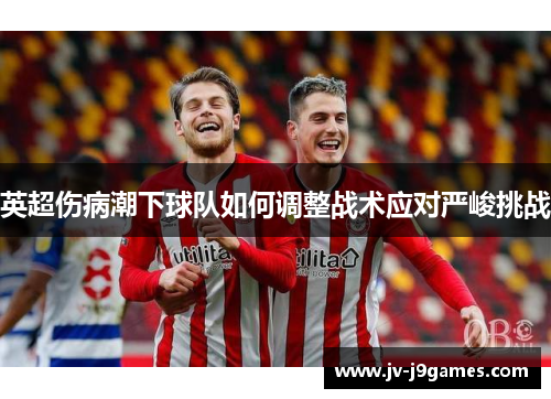 英超伤病潮下球队如何调整战术应对严峻挑战 英超伤病潮下球队如何调整战术应对严峻挑战