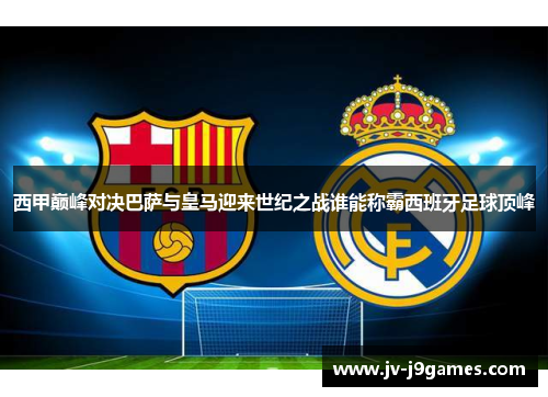 西甲巅峰对决巴萨与皇马迎来世纪之战谁能称霸西班牙足球顶峰 西甲巅峰对决巴萨与皇马迎来世纪之战谁能称霸西班牙足球顶峰