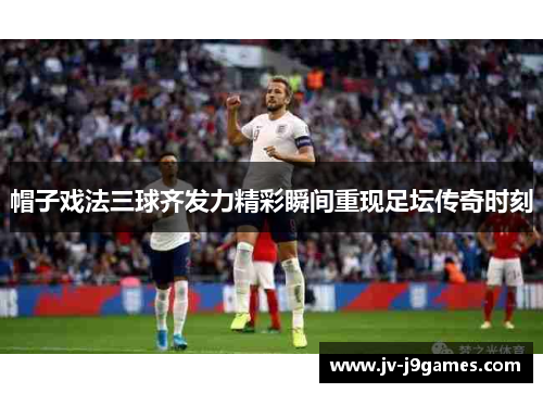 帽子戏法三球齐发力精彩瞬间重现足坛传奇时刻 帽子戏法三球齐发力精彩瞬间重现足坛传奇时刻