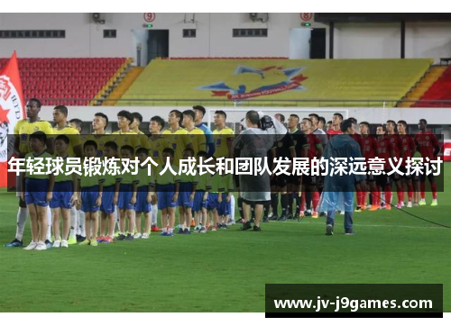 年轻球员锻炼对个人成长和团队发展的深远意义探讨