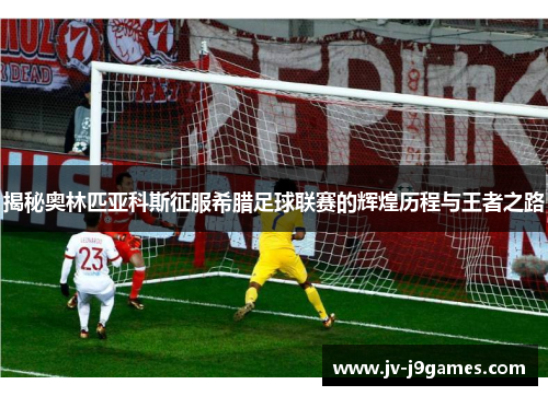 揭秘奥林匹亚科斯征服希腊足球联赛的辉煌历程与王者之路