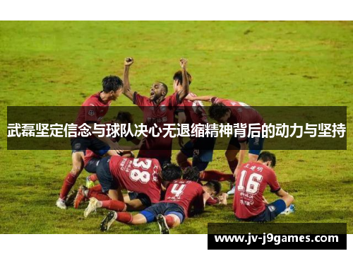 武磊坚定信念与球队决心无退缩精神背后的动力与坚持