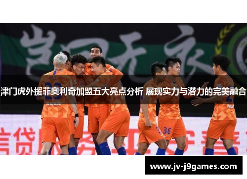 津门虎外援菲奥利奇加盟五大亮点分析 展现实力与潜力的完美融合