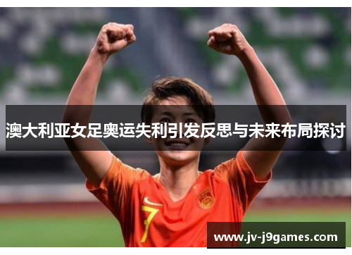 澳大利亚女足奥运失利引发反思与未来布局探讨