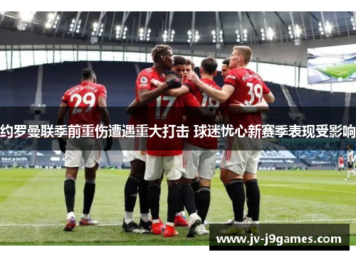 约罗曼联季前重伤遭遇重大打击 球迷忧心新赛季表现受影响