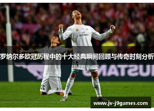 罗纳尔多欧冠历程中的十大经典瞬间回顾与传奇时刻分析