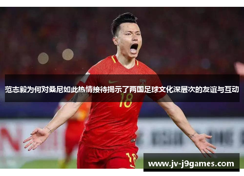 范志毅为何对桑尼如此热情接待揭示了两国足球文化深层次的友谊与互动 范志毅为何对桑尼如此热情接待揭示了两国足球文化深层次的友谊与互动