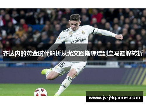 齐达内的黄金时代解析从尤文图斯辉煌到皇马巅峰转折 齐达内的黄金时代解析从尤文图斯辉煌到皇马巅峰转折