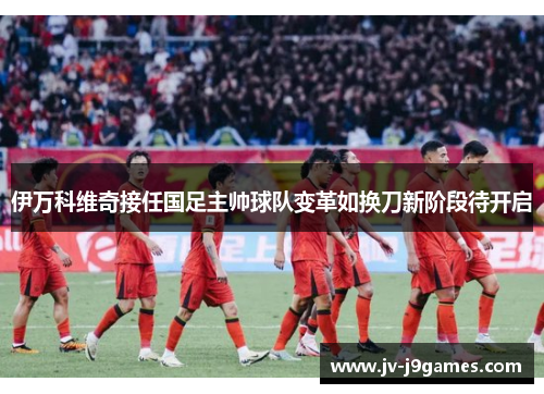 伊万科维奇接任国足主帅球队变革如换刀新阶段待开启 伊万科维奇接任国足主帅球队变革如换刀新阶段待开启